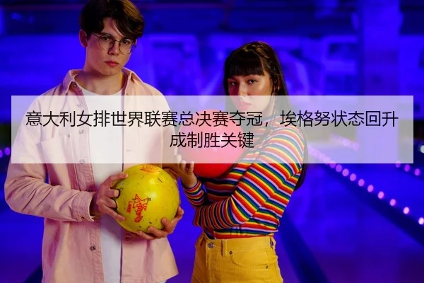 意大利女排世界联赛总决赛夺冠，埃格努状态回升成制胜关键